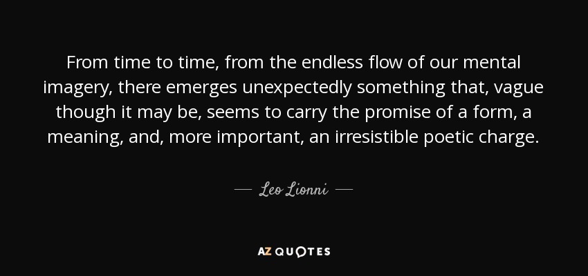 From time to time, from the endless flow of our mental imagery, there emerges unexpectedly something that, vague though it may be, seems to carry the promise of a form, a meaning, and, more important, an irresistible poetic charge. - Leo Lionni