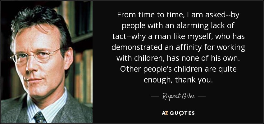 From time to time, I am asked--by people with an alarming lack of tact--why a man like myself, who has demonstrated an affinity for working with children, has none of his own. Other people's children are quite enough, thank you. - Rupert Giles