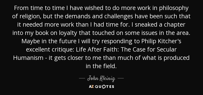 From time to time I have wished to do more work in philosophy of religion, but the demands and challenges have been such that it needed more work than I had time for. I sneaked a chapter into my book on loyalty that touched on some issues in the area. Maybe in the future I will try responding to Philip Kitcher's excellent critique: Life After Faith: The Case for Secular Humanism - it gets closer to me than much of what is produced in the field. - John Kleinig