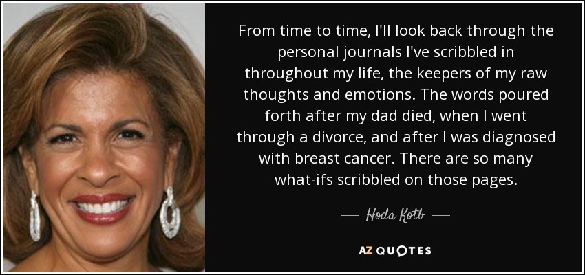 From time to time, I'll look back through the personal journals I've scribbled in throughout my life, the keepers of my raw thoughts and emotions. The words poured forth after my dad died, when I went through a divorce, and after I was diagnosed with breast cancer. There are so many what-ifs scribbled on those pages. - Hoda Kotb