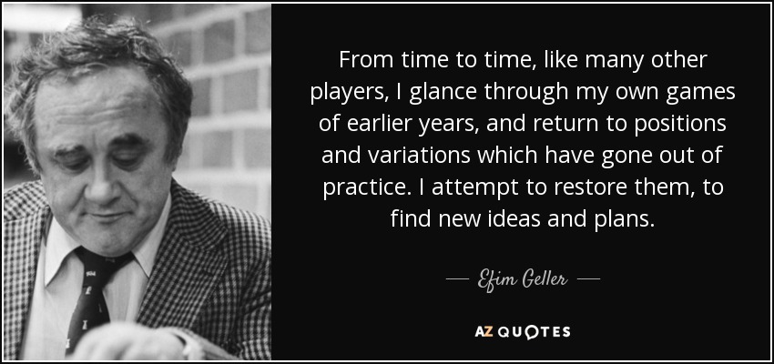 From time to time, like many other players, I glance through my own games of earlier years, and return to positions and variations which have gone out of practice. I attempt to restore them, to find new ideas and plans. - Efim Geller