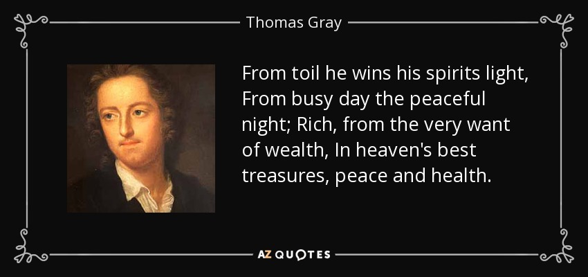 From toil he wins his spirits light, From busy day the peaceful night; Rich, from the very want of wealth, In heaven's best treasures, peace and health. - Thomas Gray