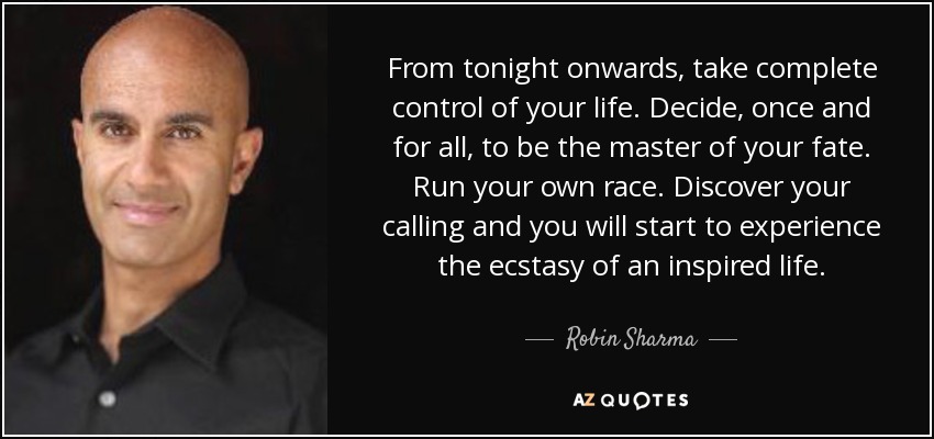 From tonight onwards, take complete control of your life. Decide, once and for all, to be the master of your fate. Run your own race. Discover your calling and you will start to experience the ecstasy of an inspired life. - Robin Sharma