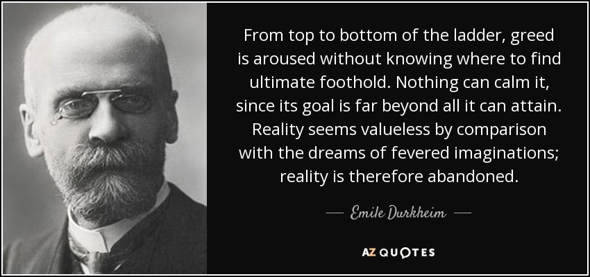 From top to bottom of the ladder, greed is aroused without knowing where to find ultimate foothold. Nothing can calm it, since its goal is far beyond all it can attain. Reality seems valueless by comparison with the dreams of fevered imaginations; reality is therefore abandoned. - Emile Durkheim
