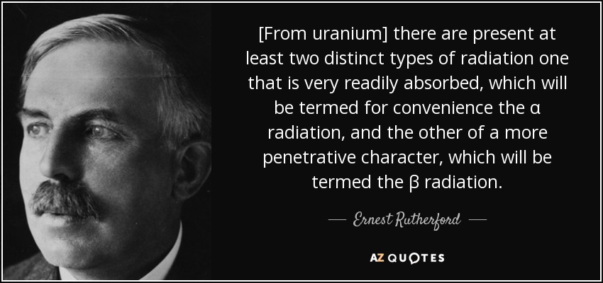 [From uranium] there are present at least two distinct types of radiation one that is very readily absorbed, which will be termed for convenience the α radiation, and the other of a more penetrative character, which will be termed the β radiation. - Ernest Rutherford