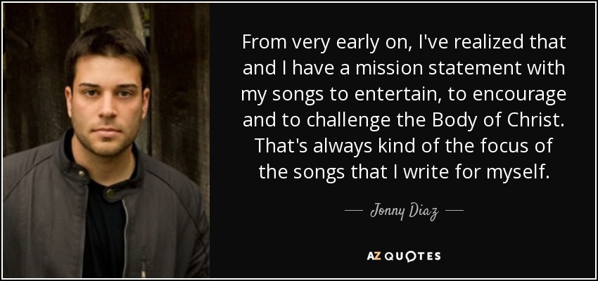 From very early on, I've realized that and I have a mission statement with my songs to entertain, to encourage and to challenge the Body of Christ. That's always kind of the focus of the songs that I write for myself. - Jonny Diaz