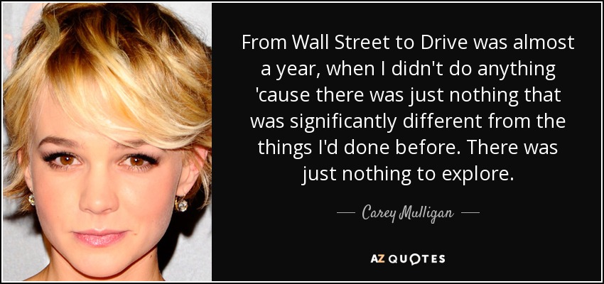 From Wall Street to Drive was almost a year, when I didn't do anything 'cause there was just nothing that was significantly different from the things I'd done before. There was just nothing to explore. - Carey Mulligan