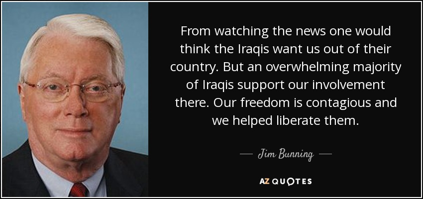 From watching the news one would think the Iraqis want us out of their country. But an overwhelming majority of Iraqis support our involvement there. Our freedom is contagious and we helped liberate them. - Jim Bunning