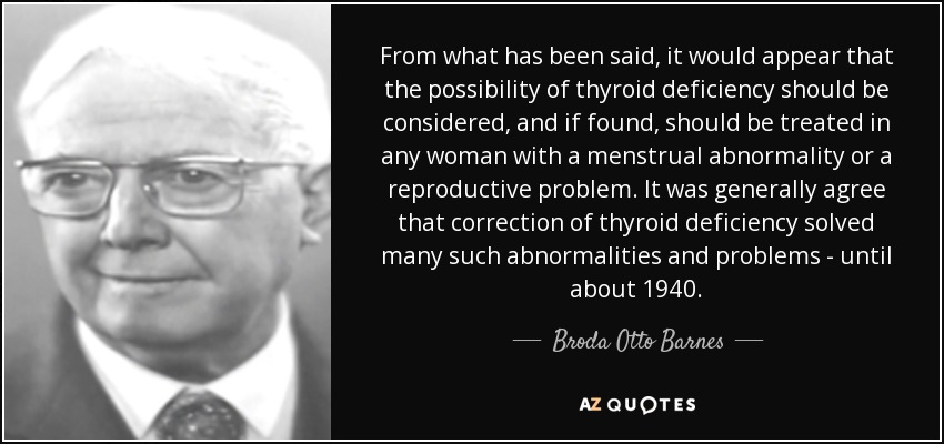 From what has been said, it would appear that the possibility of thyroid deficiency should be considered, and if found, should be treated in any woman with a menstrual abnormality or a reproductive problem. It was generally agree that correction of thyroid deficiency solved many such abnormalities and problems - until about 1940. - Broda Otto Barnes