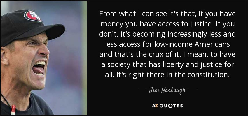 From what I can see it's that, if you have money you have access to justice. If you don't, it's becoming increasingly less and less access for low-income Americans and that's the crux of it. I mean, to have a society that has liberty and justice for all, it's right there in the constitution. - Jim Harbaugh