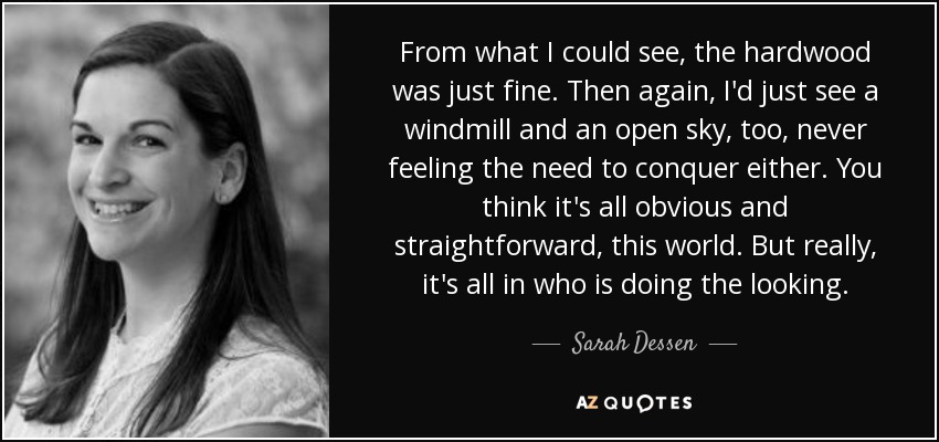 From what I could see, the hardwood was just fine. Then again, I'd just see a windmill and an open sky, too, never feeling the need to conquer either. You think it's all obvious and straightforward, this world. But really, it's all in who is doing the looking. - Sarah Dessen