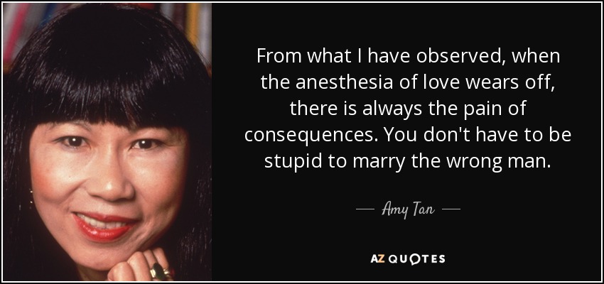 From what I have observed, when the anesthesia of love wears off, there is always the pain of consequences. You don't have to be stupid to marry the wrong man. - Amy Tan