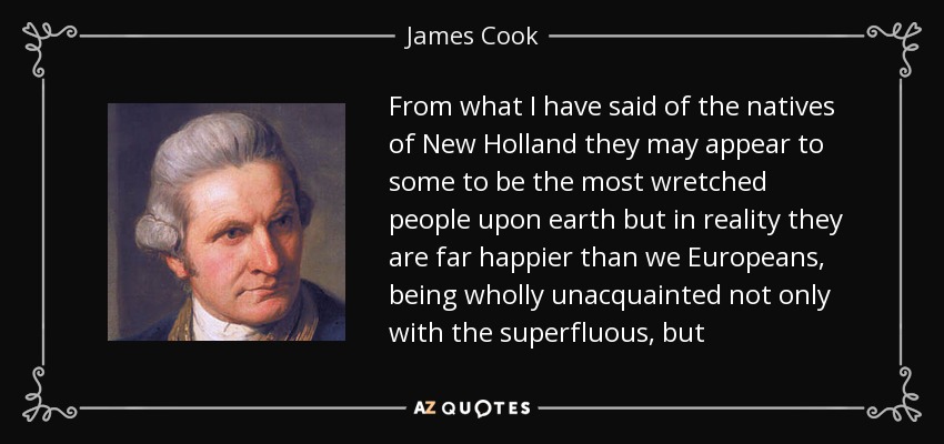 From what I have said of the natives of New Holland they may appear to some to be the most wretched people upon earth but in reality they are far happier than we Europeans, being wholly unacquainted not only with the superfluous, but - James Cook