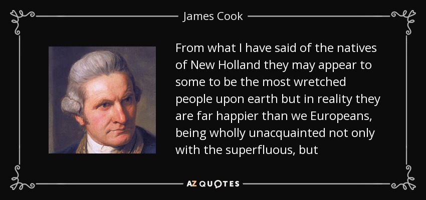 From what I have said of the natives of New Holland they may appear to some to be the most wretched people upon earth but in reality they are far happier than we Europeans, being wholly unacquainted not only with the superfluous, but - James Cook