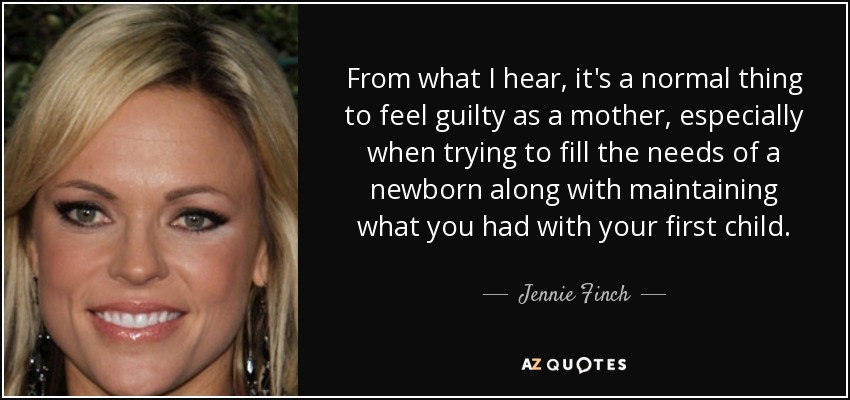 From what I hear, it's a normal thing to feel guilty as a mother, especially when trying to fill the needs of a newborn along with maintaining what you had with your first child. - Jennie Finch