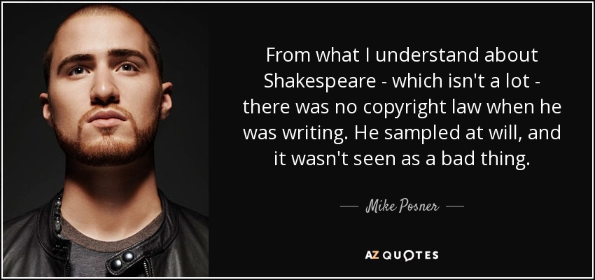 From what I understand about Shakespeare - which isn't a lot - there was no copyright law when he was writing. He sampled at will, and it wasn't seen as a bad thing. - Mike Posner