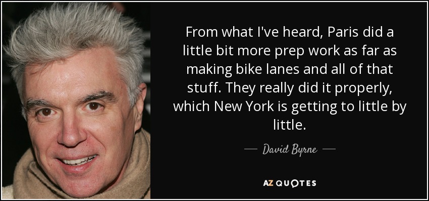 From what I've heard, Paris did a little bit more prep work as far as making bike lanes and all of that stuff. They really did it properly, which New York is getting to little by little. - David Byrne