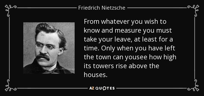From whatever you wish to know and measure you must take your leave, at least for a time. Only when you have left the town can yousee how high its towers rise above the houses. - Friedrich Nietzsche