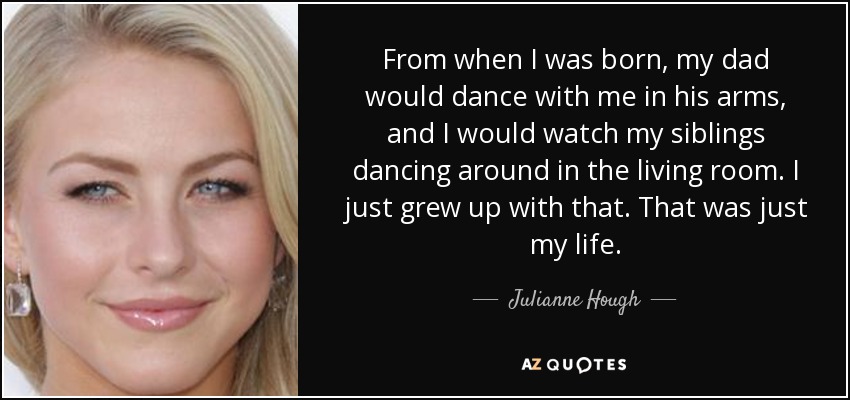 From when I was born, my dad would dance with me in his arms, and I would watch my siblings dancing around in the living room. I just grew up with that. That was just my life. - Julianne Hough
