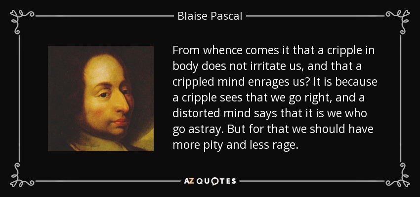 From whence comes it that a cripple in body does not irritate us, and that a crippled mind enrages us? It is because a cripple sees that we go right, and a distorted mind says that it is we who go astray. But for that we should have more pity and less rage. - Blaise Pascal