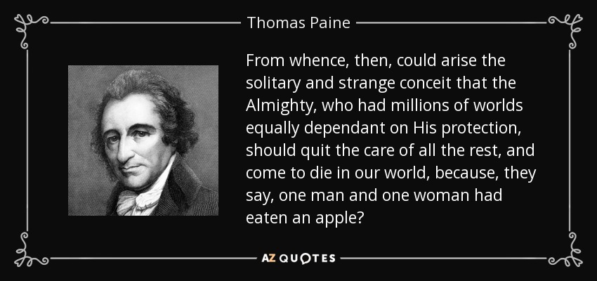 From whence, then, could arise the solitary and strange conceit that the Almighty, who had millions of worlds equally dependant on His protection, should quit the care of all the rest, and come to die in our world, because, they say, one man and one woman had eaten an apple? - Thomas Paine