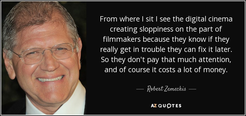 From where I sit I see the digital cinema creating sloppiness on the part of filmmakers because they know if they really get in trouble they can fix it later. So they don't pay that much attention, and of course it costs a lot of money. - Robert Zemeckis