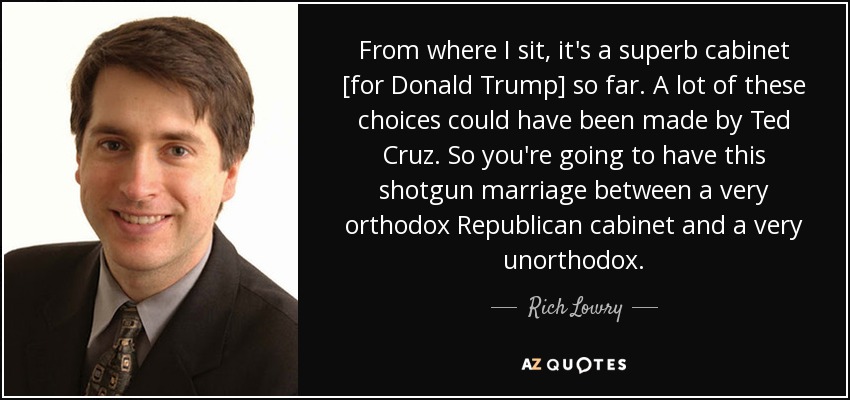From where I sit, it's a superb cabinet [for Donald Trump] so far. A lot of these choices could have been made by Ted Cruz. So you're going to have this shotgun marriage between a very orthodox Republican cabinet and a very unorthodox. - Rich Lowry