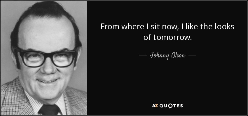From where I sit now, I like the looks of tomorrow. - Johnny Olson