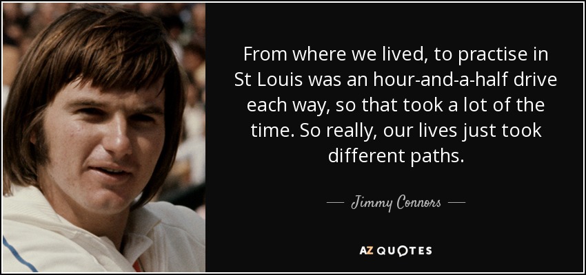 From where we lived, to practise in St Louis was an hour-and-a-half drive each way, so that took a lot of the time. So really, our lives just took different paths. - Jimmy Connors