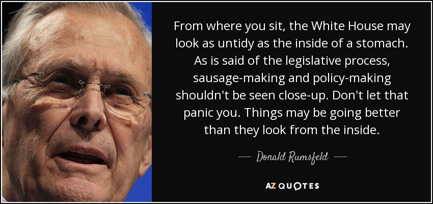 From where you sit, the White House may look as untidy as the inside of a stomach. As is said of the legislative process, sausage-making and policy-making shouldn't be seen close-up. Don't let that panic you. Things may be going better than they look from the inside. - Donald Rumsfeld