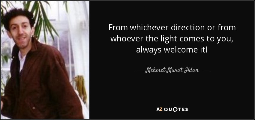 From whichever direction or from whoever the light comes to you, always welcome it! - Mehmet Murat Ildan