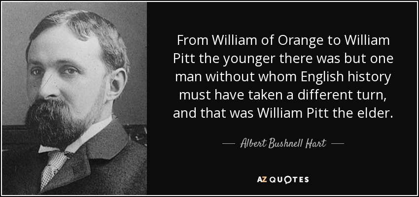 From William of Orange to William Pitt the younger there was but one man without whom English history must have taken a different turn, and that was William Pitt the elder. - Albert Bushnell Hart