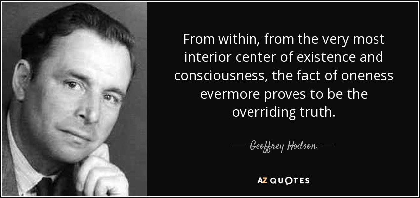 From within, from the very most interior center of existence and consciousness, the fact of oneness evermore proves to be the overriding truth. - Geoffrey Hodson