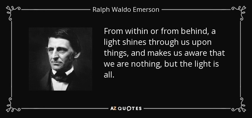 From within or from behind, a light shines through us upon things, and makes us aware that we are nothing, but the light is all. - Ralph Waldo Emerson