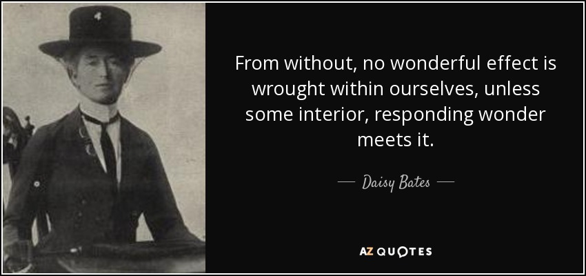From without, no wonderful effect is wrought within ourselves, unless some interior, responding wonder meets it. - Daisy Bates