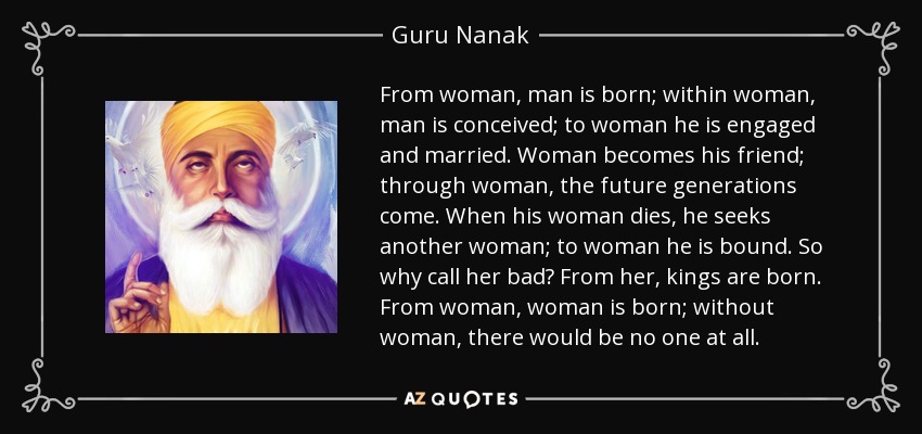 From woman, man is born; within woman, man is conceived; to woman he is engaged and married. Woman becomes his friend; through woman, the future generations come. When his woman dies, he seeks another woman; to woman he is bound. So why call her bad? From her, kings are born. From woman, woman is born; without woman, there would be no one at all. - Guru Nanak