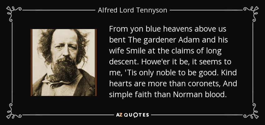 From yon blue heavens above us bent The gardener Adam and his wife Smile at the claims of long descent. Howe'er it be, it seems to me, 'Tis only noble to be good. Kind hearts are more than coronets, And simple faith than Norman blood. - Alfred Lord Tennyson