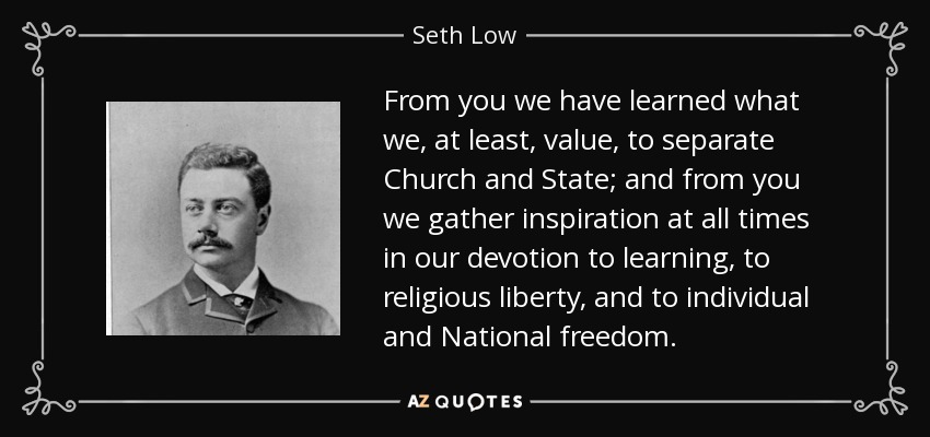 From you we have learned what we, at least, value, to separate Church and State; and from you we gather inspiration at all times in our devotion to learning, to religious liberty, and to individual and National freedom. - Seth Low