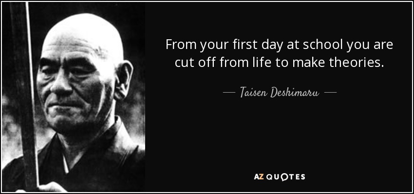 From your first day at school you are cut off from life to make theories. - Taisen Deshimaru