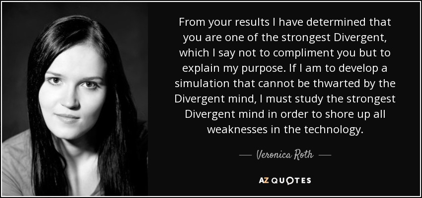 From your results I have determined that you are one of the strongest Divergent, which I say not to compliment you but to explain my purpose. If I am to develop a simulation that cannot be thwarted by the Divergent mind, I must study the strongest Divergent mind in order to shore up all weaknesses in the technology. - Veronica Roth