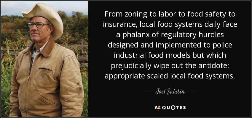 From zoning to labor to food safety to insurance, local food systems daily face a phalanx of regulatory hurdles designed and implemented to police industrial food models but which prejudicially wipe out the antidote: appropriate scaled local food systems. - Joel Salatin