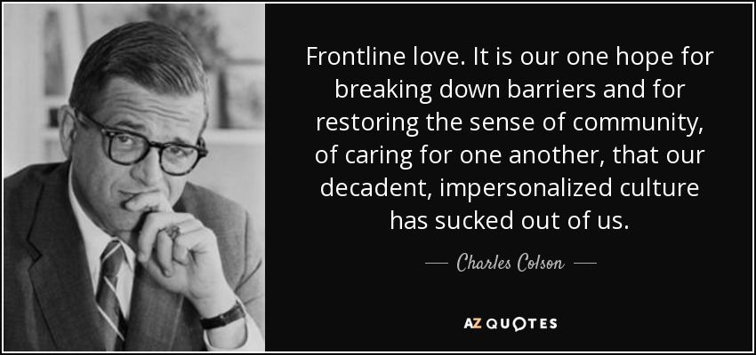 Frontline love. It is our one hope for breaking down barriers and for restoring the sense of community, of caring for one another, that our decadent, impersonalized culture has sucked out of us. - Charles Colson