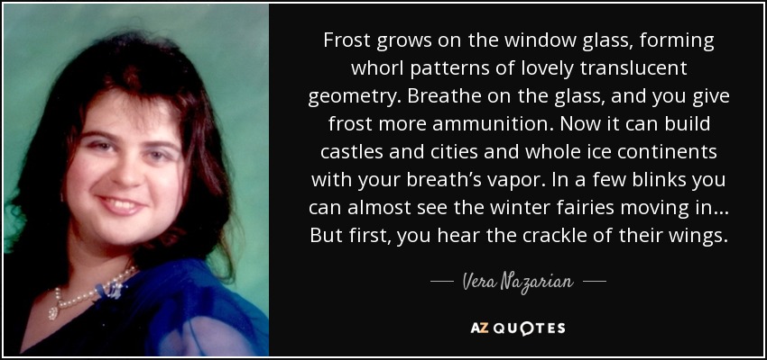 Frost grows on the window glass, forming whorl patterns of lovely translucent geometry. Breathe on the glass, and you give frost more ammunition. Now it can build castles and cities and whole ice continents with your breath’s vapor. In a few blinks you can almost see the winter fairies moving in . . . But first, you hear the crackle of their wings. - Vera Nazarian