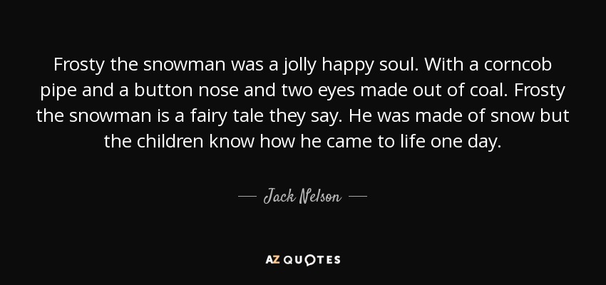 Frosty the snowman was a jolly happy soul. With a corncob pipe and a button nose and two eyes made out of coal. Frosty the snowman is a fairy tale they say. He was made of snow but the children know how he came to life one day. - Jack Nelson