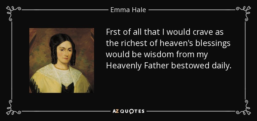 Frst of all that I would crave as the richest of heaven's blessings would be wisdom from my Heavenly Father bestowed daily. - Emma Hale