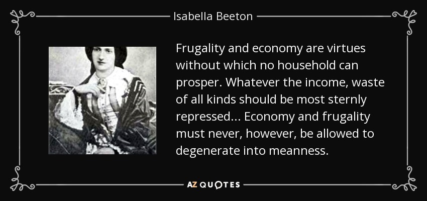 Frugality and economy are virtues without which no household can prosper. Whatever the income, waste of all kinds should be most sternly repressed ... Economy and frugality must never, however, be allowed to degenerate into meanness. - Isabella Beeton