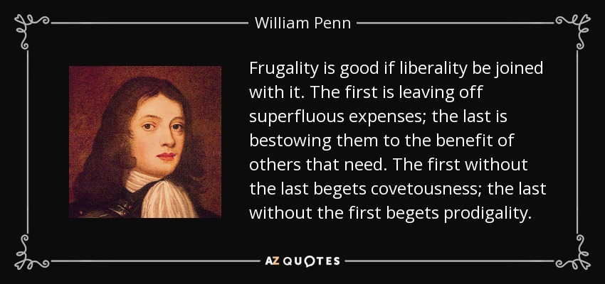 Frugality is good if liberality be joined with it. The first is leaving off superfluous expenses; the last is bestowing them to the benefit of others that need. The first without the last begets covetousness; the last without the first begets prodigality. - William Penn