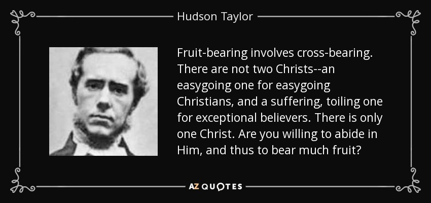 Fruit-bearing involves cross-bearing. There are not two Christs--an easygoing one for easygoing Christians, and a suffering, toiling one for exceptional believers. There is only one Christ. Are you willing to abide in Him, and thus to bear much fruit? - Hudson Taylor