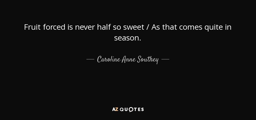 Fruit forced is never half so sweet / As that comes quite in season. - Caroline Anne Southey