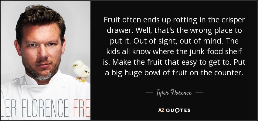 Fruit often ends up rotting in the crisper drawer. Well, that's the wrong place to put it. Out of sight, out of mind. The kids all know where the junk-food shelf is. Make the fruit that easy to get to. Put a big huge bowl of fruit on the counter. - Tyler Florence